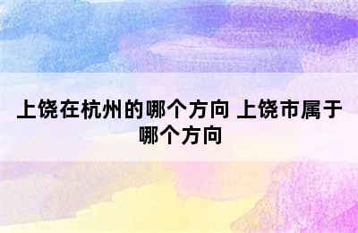 上饶在杭州的哪个方向 上饶市属于哪个方向